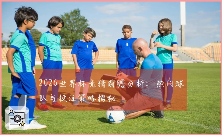 2026世界杯竞猜前瞻分析：热门球队与投注策略揭秘